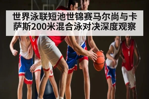 世界泳联短池世锦赛马尔尚与卡萨斯200米混合泳对决深度观察